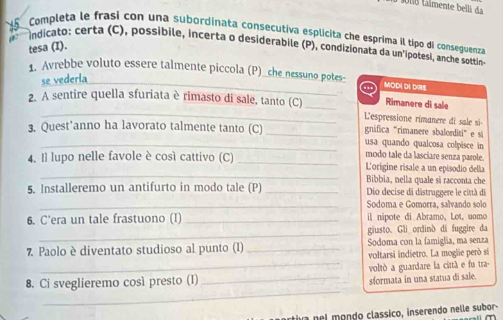 almente belli da 
Completa le frasi con una subordinata consecutiva esplicita che esprima il tipo di conseguenza 
15 indicato: certa (C), possibile, incerta o desiderabile (P), condizionata da un'ipotesi, anche sottin- 
tesa (I). 
1. Avrebbe voluto essere talmente piccola (P)_che_nessuno potes- MODI DI DIRE 
se vederla 
t 
_ 
2. A sentire quella sfuriata è rimasto di sale, tanto (C)_ 
Rimanere di sale 
L'espressione rimanere di sale si- 
3. Quest’anno ha lavorato talmente tanto (C)_ 
gnifica “rimanere sbalorditi” e si 
_usa quando qualcosa colpisce in 
modo tale da lasciare senza parole. 
_ 
4. Il lupo nelle favole è cosí cattivo (C) _L'origine risale a un episodio della 
Bibbia, nella quale si racconta che 
5. Installeremo un antifurto in modo tale (P) _Dio decise di distruggere le città di 
_Sodoma e Gomorra, salvando solo 
6. C'era un tale frastuono (I) _il nipote di Abramo, Lot, uomo 
_ 
giusto. Gli ordinò di fuggire da 
7 Paolo è diventato studioso al punto (I) _Sodoma con la famiglia, ma senza 
voltarsi indietro. La moglie però si 
8. Ci sveglieremo così presto (I) _voltò a guardare la città e fu tra- 
sformata in una statua di sale. 
_ 
iva nel mondo classico, inserendo nelle subor-