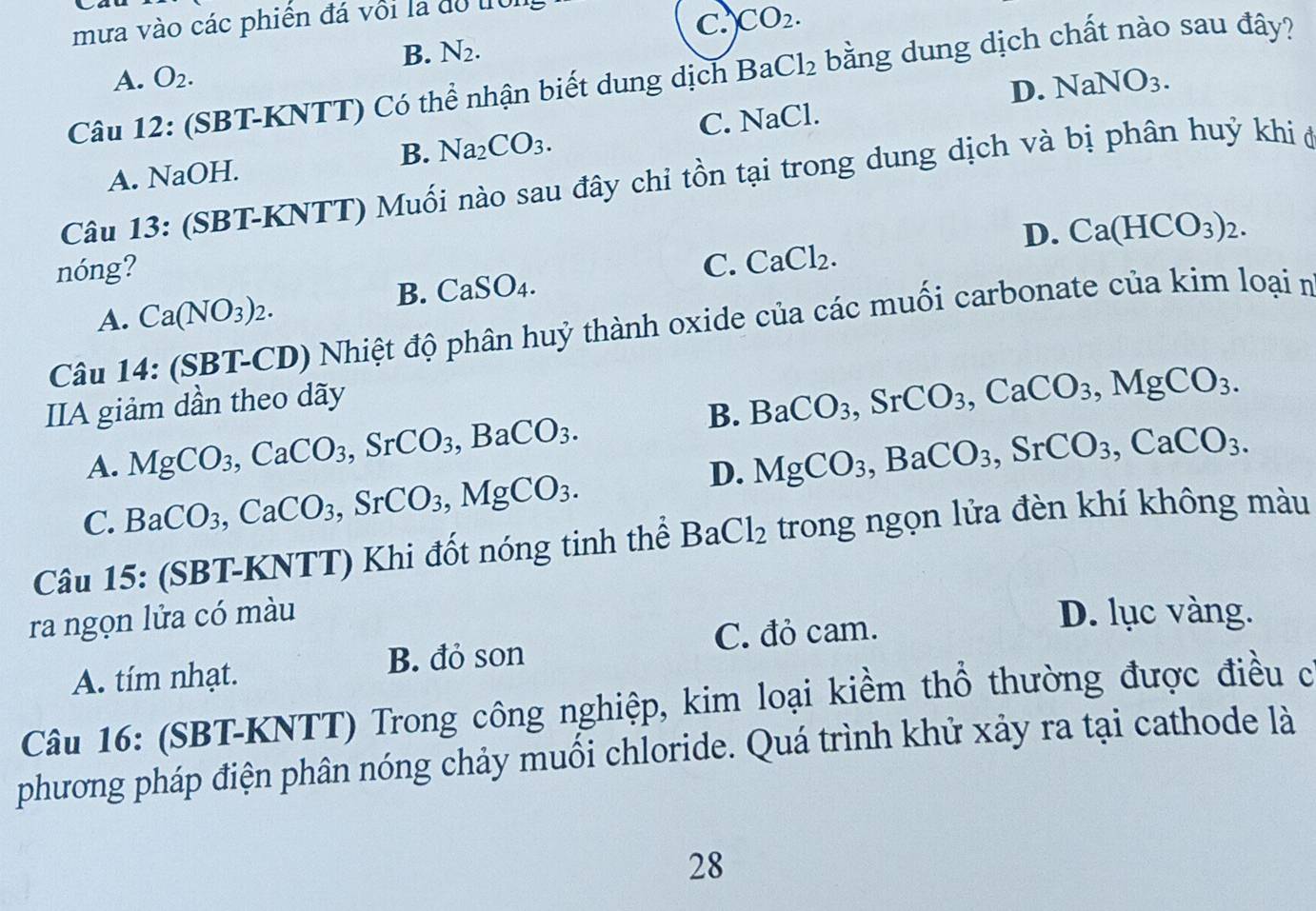 mưa vào các phiến đá với là dồ tron
C. CO_2.
B. N_2.
A. O_2.
Câu 12: (SBT-KNTT) Có thể nhận biết dung dịch Ba Cl_2 bằng dung dịch chất nào sau đây?
D
B. Na_2CO_3. C. NaCl..NaNO_3.
A. NaOH.
Câu 13: (SBT-KNTT) Muối nào sau đây chỉ tồn tại trong dung dịch và bị phân huỷ khi ở
D. Ca(HCO_3)_2.
nóng?
C. CaCl_2.
B. CaSO_4.
A. Ca(NO_3)_2.
Câu 14: (SBT-CD) Nhiệt độ phân huỷ thành oxide của các muối carbonate của kim loại n
IIA giảm dần theo dãy
B. BaCO_3,SrCO_3,CaCO_3,MgCO_3.
A. MgCO_3,CaCO_3,SrCO_3,BaCO_3. MgCO_3,BaCO_3,SrCO_3,CaCO_3.
C. BaCO_3,CaCO_3,SrCO_3,MgCO_3.
D.
Câu 15: (SBT-KNTT) Khi đốt nóng tinh thể BaCl_2 trong ngọn lửa đèn khí không màu
ra ngọn lửa có màu D. lục vàng.
A. tím nhạt. B. đỏ son C. đỏ cam.
Câu 16: (SBT-KNTT) Trong công nghiệp, kim loại kiềm thổ thường được điều c
phương pháp điện phân nóng chảy muối chloride. Quá trình khử xảy ra tại cathode là
28