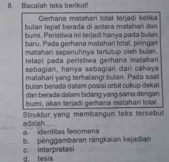 Bacalah teks berikut!
Gerhana matahari total terjadi ketika
bulan tepat berada di antara matahari dan
bumi. Peristiwa ini terjadi hanya pada bulan
baru. Pada gerhana matahari total, piringan
matahari sepenuhnya tertutup oleh bulan,
tetapi pada peristiwa gerhana matahari
sebagian, hanya sebagian dari cahaya
matahari yang terhalangi bulan. Pada saat
bulan berada dalam posisi orbit cukup dekat
dan berada dalam bidang yang sama dengan
bumi, akan terjadi gerhana matahari total.
Struktur yang membangun teks tersebut
adalah ....
a. identitas fenomena
b. penggambaran rangkaian kejadian
c. interpretasi
d. tesis