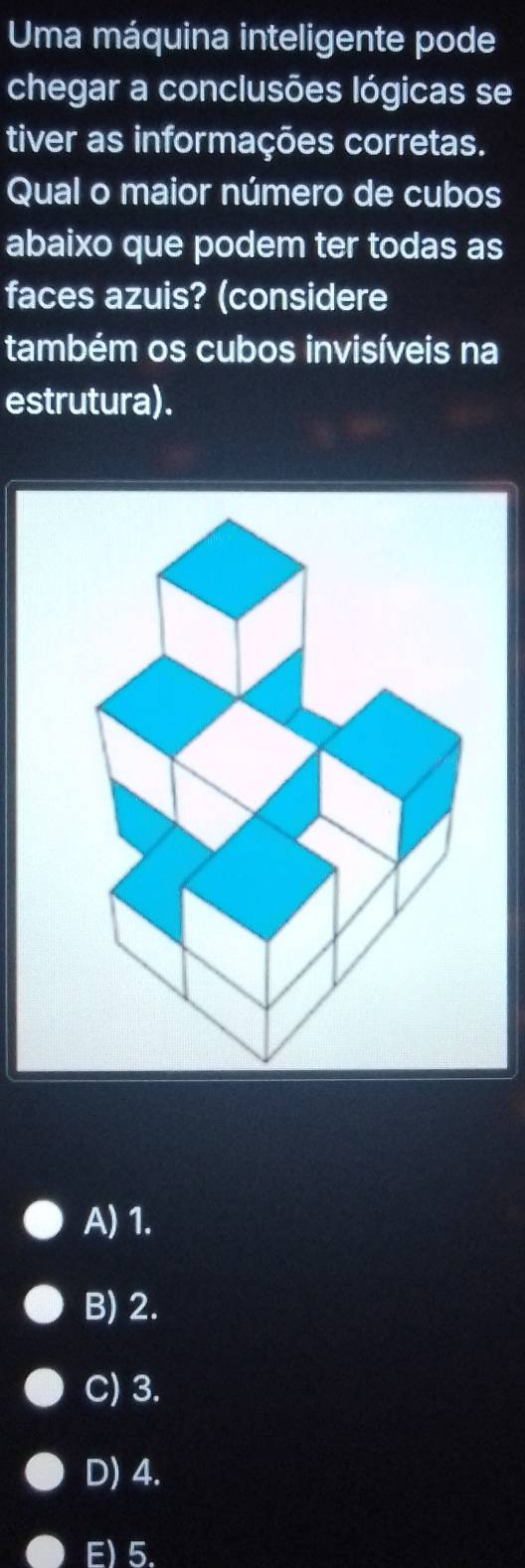 Uma máquina inteligente pode
chegar a conclusões lógicas se
tiver as informações corretas.
Qual o maior número de cubos
abaixo que podem ter todas as
faces azuis? (considere
também os cubos invisíveis na
estrutura).
A) 1.
B) 2.
C) 3.
D) 4.
F) 5