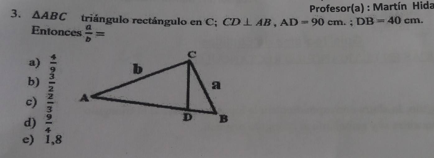 Profesor(a) : Martín Hida
3. △ ABC triángulo rectángulo en C; CD⊥ AB, AD=90cm.; DB=40cm. 
Entonces  a/b =
a)  4/9 
b)  3/2 
c)  2/3 
d)  9/4 
e) 1,8