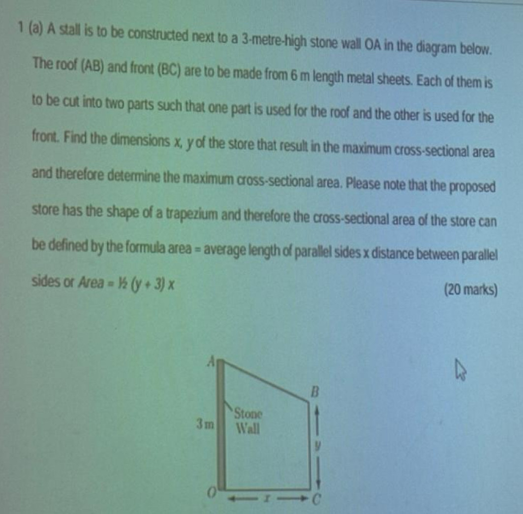 1 (a) A stall is to be constructed next to a 3-metre -high stone wall OA in the diagram below. 
The roof (AB) and front (BC) are to be made from 6 m length metal sheets. Each of them is 
to be cut into two parts such that one part is used for the roof and the other is used for the 
front. Find the dimensions x, y of the store that result in the maximum cross-sectional area 
and therefore determine the maximum cross-sectional area. Please note that the proposed 
store has the shape of a trapezium and therefore the cross-sectional area of the store can 
be defined by the formula area = average length of parallel sides x distance between parallel 
sides or Area =1/2(y+3)x
(20 marks)