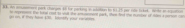 An amusement park charges $8 for parking in addition to $1.25 per ride ticket. Write an equation 
to represent the total cost to visit the amusement park, then find the number of rides a person can 
go on, if they have $30. Identify your variables.