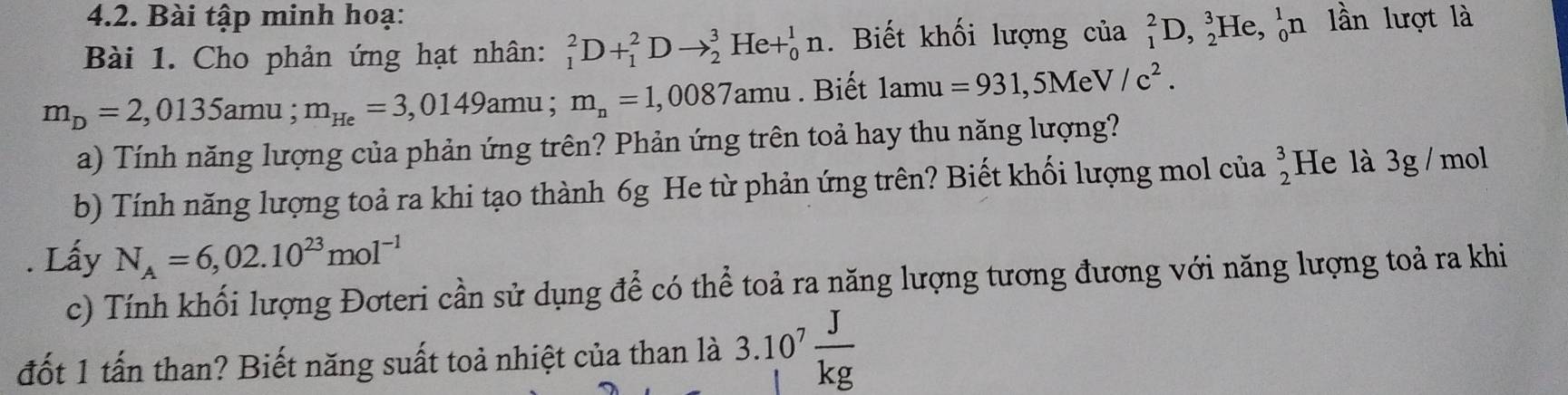 Bài tập minh hoạ: 
Bài 1. Cho phản ứng hạt nhân: _1^(2D+_1^2Dto _2^3He+_0^1n. Biết khối lượng của _1^2D, _2^3He, _0^1n lần lượt là
m_D)=2,0135amu; m_He=3,0149amu; m_n=1,0087amu. Biết lamu=931,5MeV/c^2. 
a) Tính năng lượng của phản ứng trên? Phản ứng trên toả hay thu năng lượng? 
b) Tính năng lượng toả ra khi tạo thành 6g He từ phản ứng trên? Biết khối lượng mol của beginarrayr 3 2endarray He là 3g / mol. Lấy N_A=6,02.10^(23)mol^(-1)
c) Tính khối lượng Đơteri cần sử dụng để có thể toả ra năng lượng tương đương với năng lượng toả ra khi 
đốt 1 tấn than? Biết năng suất toả nhiệt của than là 3.10^7 J/kg 