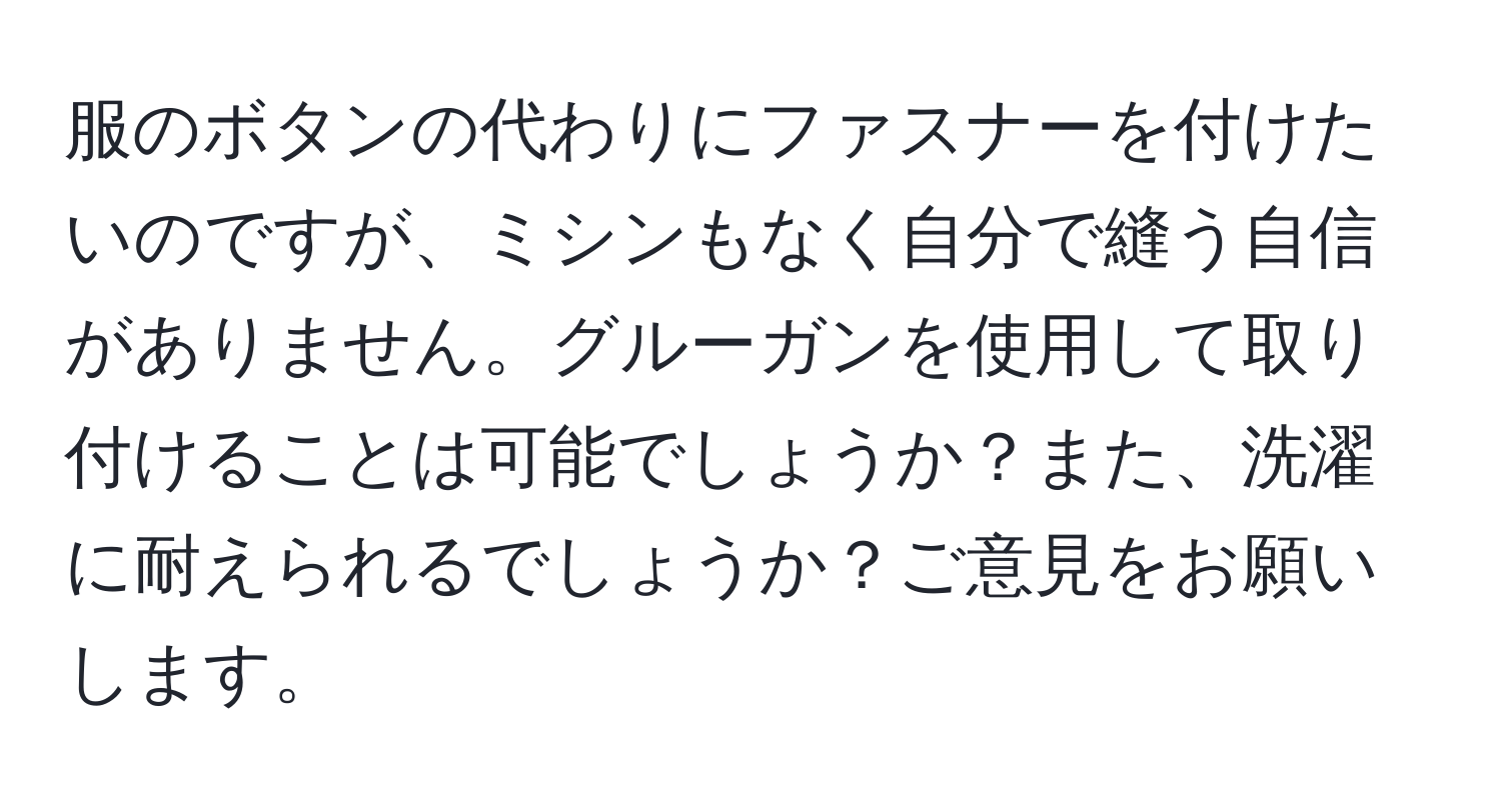 服のボタンの代わりにファスナーを付けたいのですが、ミシンもなく自分で縫う自信がありません。グルーガンを使用して取り付けることは可能でしょうか？また、洗濯に耐えられるでしょうか？ご意見をお願いします。