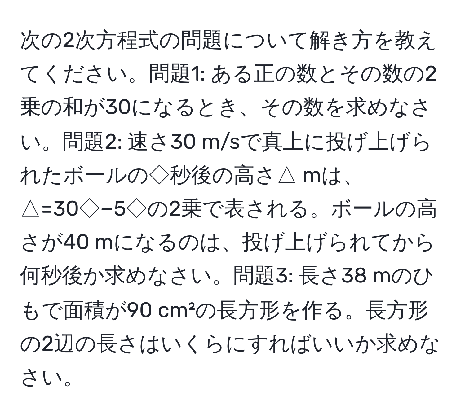 次の2次方程式の問題について解き方を教えてください。問題1: ある正の数とその数の2乗の和が30になるとき、その数を求めなさい。問題2: 速さ30 m/sで真上に投げ上げられたボールの◇秒後の高さ△ mは、△=30◇−5◇の2乗で表される。ボールの高さが40 mになるのは、投げ上げられてから何秒後か求めなさい。問題3: 長さ38 mのひもで面積が90 cm²の長方形を作る。長方形の2辺の長さはいくらにすればいいか求めなさい。