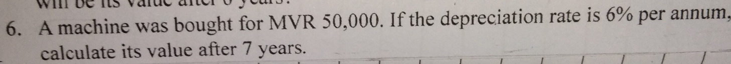 wil be its varue ane 
6. A machine was bought for MVR 50,000. If the depreciation rate is 6% per annum, 
calculate its value after 7 years.