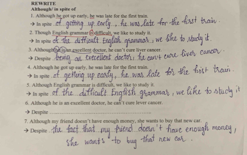 REWRITE 
Although/ in spite of 
1. Although he got up early, he was late for the first train. 
In spite ._ 
_ 
2. Though English grammar is difficult, we like to study it. 
In spite O_ 
3. Although he is an excellent doctor, he can’t cure liver cancer. 
 Despite_ 
4. Although he got up early, he was late for the first train. 
→ In spite ._ 
5. Although English grammar is difficult, we like to study it. 
In spite_ 
6. Although he is an excellent doctor, he can’t cure lever cancer. 
Despite_ 
7. Although my friend doesn’t have enough money, she wants to buy that new car. 
Despite_