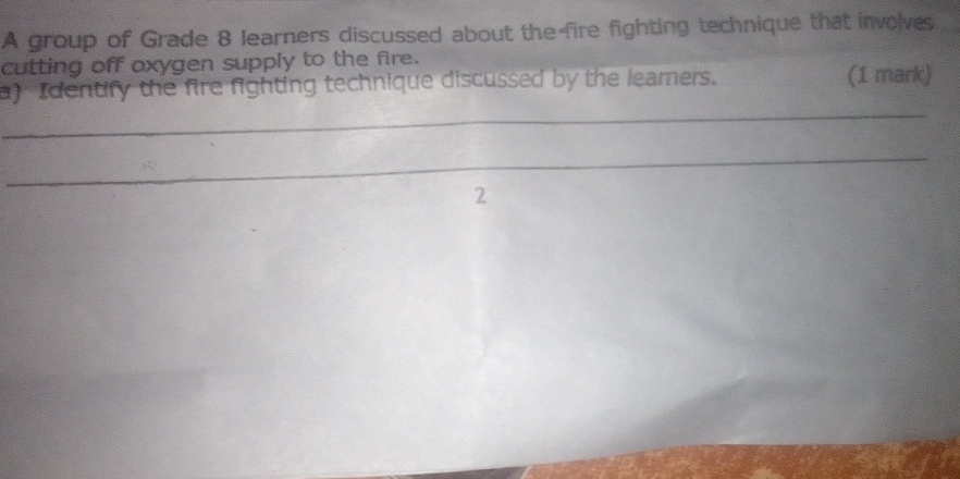 A group of Grade 8 learners discussed about the fire fighting technique that involves 
cutting off axygen supply to the fire. 
_ 
a) Identify the fire fighting technique discussed by the leamers. (1 mark) 
_ 
2