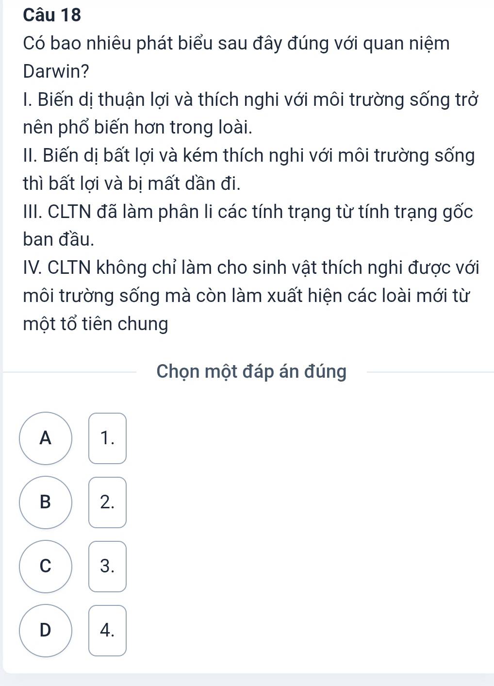 Có bao nhiêu phát biểu sau đây đúng với quan niệm
Darwin?
I. Biến dị thuận lợi và thích nghi với môi trường sống trở
nên phổ biến hơn trong loài.
II. Biến dị bất lợi và kém thích nghi với môi trường sống
thì bất lợi và bị mất dần đi.
III. CLTN đã làm phân li các tính trạng từ tính trạng gốc
ban đầu.
IV. CLTN không chỉ làm cho sinh vật thích nghi được với
môi trường sống mà còn làm xuất hiện các loài mới từ
một tổ tiên chung
Chọn một đáp án đúng
A 1.
B 2.
C 3.
D 4.