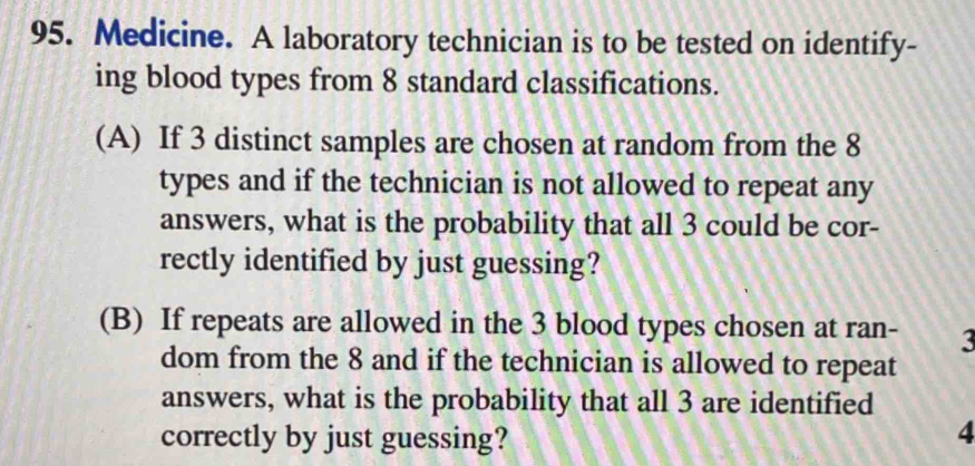 Medicine. A laboratory technician is to be tested on identify- 
ing blood types from 8 standard classifications. 
(A) If 3 distinct samples are chosen at random from the 8
types and if the technician is not allowed to repeat any 
answers, what is the probability that all 3 could be cor- 
rectly identified by just guessing? 
(B) If repeats are allowed in the 3 blood types chosen at ran - 3
dom from the 8 and if the technician is allowed to repeat 
answers, what is the probability that all 3 are identified 
correctly by just guessing?
4