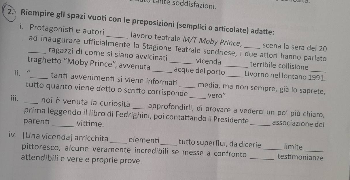 to lante soddisfazioni. 
2. Riempire gli spazi vuoti con le preposizioni (semplici o articolate) adatte: 
i. Protagonisti e autori _lavoro teatrale M/T Moby Prince, _scena la sera del 20
_ad inaugurare ufficialmente la Stagione Teatrale sondriese, i due attori hanno parlato 
ragazzi di come si siano avvicinati vicenda terribile collisione 
traghetto “Moby Prince”, avvenuta _acque del porto_ Livorno nel lontano 1991. 
ii. “_ tanti avvenimenti si viene informati_ media, ma non sempre, già lo saprete, 
tutto quanto viene detto o scritto corrisponde vero". 
iii. _noi è venuta la curiosità _approfondirli, di provare a vederci un po’ più chiaro, 
prima leggendo il libro di Fedrighini, poi contattando il Presidente 
parenti_ vittime. _associazione dei 
iv. [Una vicenda] arricchita_ elementi_ tutto superflui, da dicerie_ limite 
pittoresco, alcune veramente incredibili se messe a confronto _testimonianze 
attendibili e vere e proprie prove.