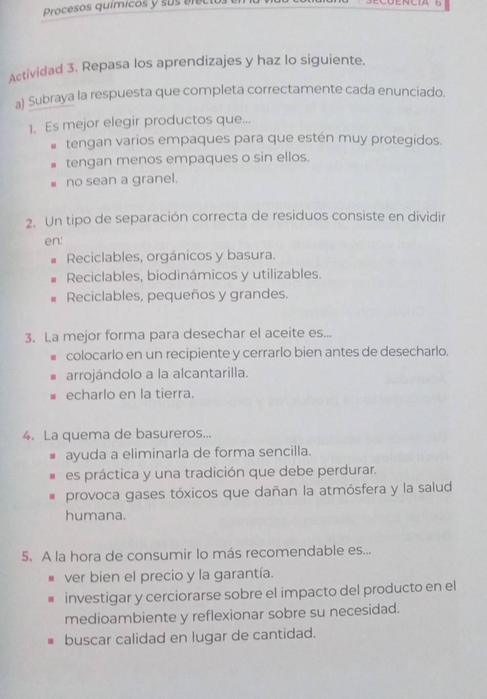 Procesos químicos y sus en
Actividad 3. Repasa los aprendizajes y haz lo siguiente.
a) Subraya la respuesta que completa correctamente cada enunciado.
1. Es mejor elegir productos que...
tengan varios empaques para que estén muy protegidos.
tengan menos empaques o sin ellos.
no sean a granel.
2. Un tipo de separación correcta de residuos consiste en dividir
en:
Reciclables, orgánicos y basura.
Reciclables, biodinámicos y utilizables.
Reciclables, pequeños y grandes.
3. La mejor forma para desechar el aceite es...
colocarlo en un recipiente y cerrarlo bien antes de desecharlo.
arrojándolo a la alcantarilla.
echarlo en la tierra.
4. La quema de basureros...
ayuda a eliminarla de forma sencilla.
es práctica y una tradición que debe perdurar.
provoca gases tóxicos que dañan la atmósfera y la salud
humana.
5. A la hora de consumir lo más recomendable es...
ver bien el precio y la garantía.
investigar y cerciorarse sobre el impacto del producto en el
medioambiente y reflexionar sobre su necesidad.
buscar calidad en lugar de cantidad.