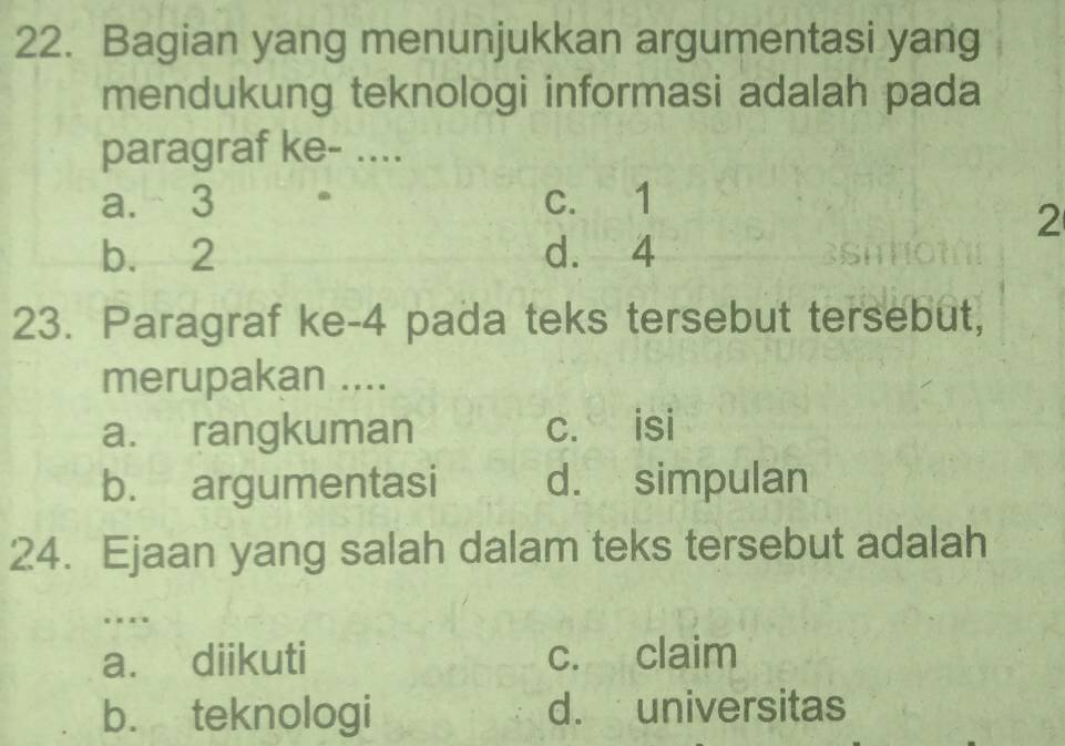 Bagian yang menunjukkan argumentasi yang
mendukung teknologi informasi adalah pada
paragraf ke- ....
a. 3 c. 1
2
b. 2 d. 4
23. Paragraf ke -4 pada teks tersebut tersebut,
merupakan ....
a. rangkuman c. isi
b. argumentasi d. simpulan
24. Ejaan yang salah dalam teks tersebut adalah
…
a. diikuti c. claim
b. teknologi d. universitas