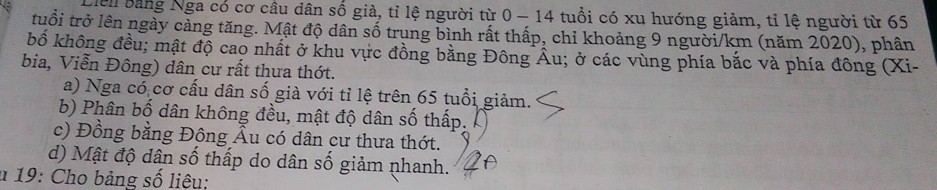 Hell bằng Nga có cơ cầu dân số già, tỉ lệ người từ 0 - 14 tuổi có xu hướng giảm, tỉ lệ người từ 65
tuổi trở lên ngày cảng tăng. Mật độ dân số trung bình rất thấp, chỉ khoảng 9 người /km (năm 2020), phân
bố không đều; mật độ cao nhất ở khu vực đồng bằng Đông Âu; ở các vùng phía bắc và phía đông (Xi-
bia, Viễn Đông) dân cư rất thưa thớt.
a) Nga có cơ cấu dân số già với tỉ lệ trên 65 tuổi giảm.
b) Phân bố dân không đều, mật độ dân số thấp.
c) Đồng bằng Đông Âu có dân cư thưa thớt.
d) Mật độ dân số thấp do dân số giảm phanh.
* 19: Cho bảng số liệu: