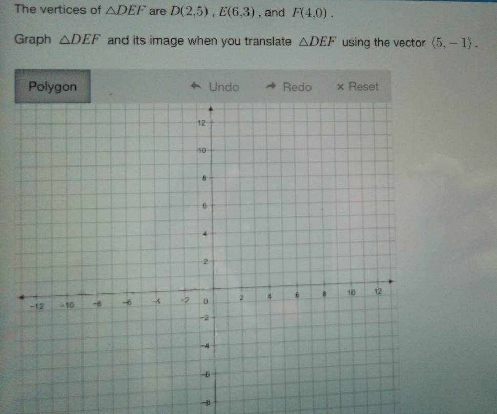 The vertices of △ DEF are D(2,5), E(6,3) , and F(4,0). 
Graph △ DEF and its image when you translate △ DEF using the vector langle 5,-1rangle. 
Polygon Undo Redo × Reset 
-8