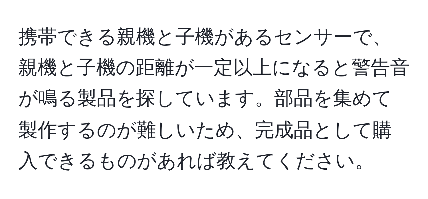 携帯できる親機と子機があるセンサーで、親機と子機の距離が一定以上になると警告音が鳴る製品を探しています。部品を集めて製作するのが難しいため、完成品として購入できるものがあれば教えてください。