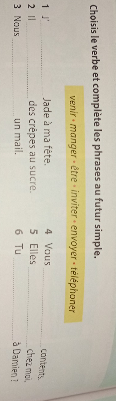 Choisis le verbe et complète les phrases au futur simple. 
venir - manger » être » inviter » envoyer » téléphoner 
1 J'_ Jade à ma fête. 4 Vous_ 
contents. 
2 | _des crêpes au sucre. 5 Elles_ 
chez moi. 
3 Nous_ un mail. 6 Tu_ 
à Damien ?