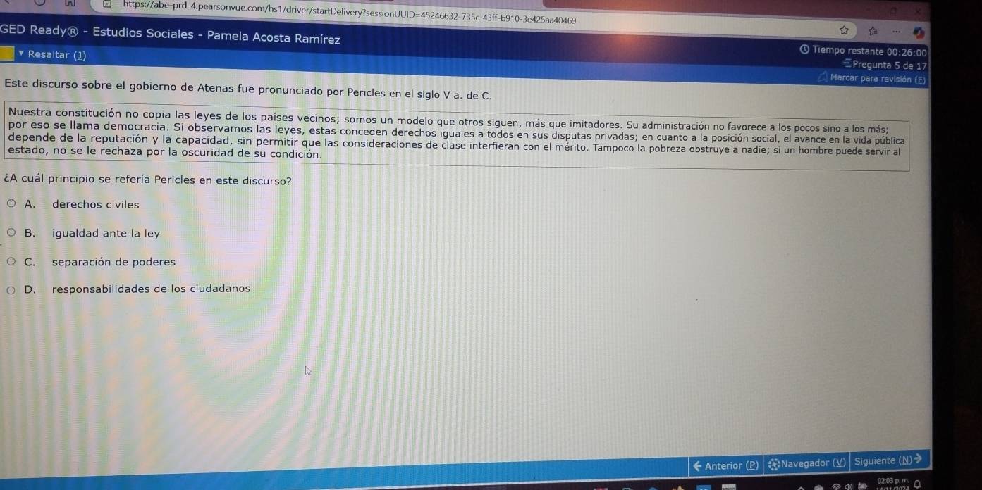 GED Ready® - Estudios Sociales - Pamela Acosta Ramírez ① Tiempo restante 00:26:00
Pregunta 5 de 17
* Resaltar (1) Marcar para revisión (F)
Este discurso sobre el gobierno de Atenas fue pronunciado por Pericles en el siglo V a. de C.
Nuestra constitución no copia las leyes de los países vecinos; somos un modelo que otros siguen, más que imitadores. Su administración no favorece a los pocos sino a los más;
por eso se llama democracia. Si observamos las leyes, estas conceden derechos iguales a todos en sus disputas privadas; en cuanto a la posición social, el avance en la vida pública
depende de la reputación y la capacidad, sin permitir que las consideraciones de clase interfieran con el mérito. Tampoco la pobreza obstruye a nadie; si un hombre puede servir al
estado, no se le rechaza por la oscuridad de su condición.
¿A cuál principio se refería Pericles en este discurso?
A. derechos civiles
B. igualdad ante la ley
C. separación de poderes
D. responsabilidades de los ciudadanos
← Anterior (P) : Navegador (V) Siguiente (N)>