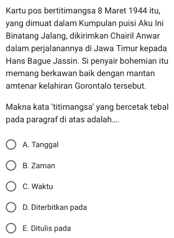 Kartu pos bertitimangsa 8 Maret 1944 itu,
yang dimuat dalam Kumpulan puisi Aku Ini
Binatang Jalang, dikirimkan Chairil Anwar
dalam perjalanannya di Jawa Timur kepada
Hans Bague Jassin. Si penyair bohemian itu
memang berkawan baik dengan mantan
amtenar kelahiran Gorontalo tersebut.
Makna kata ‘titimangsa’ yang bercetak tebal
pada paragraf di atas adalah....
A. Tanggal
B. Zaman
C. Waktu
D. Diterbitkan pada
E. Ditulis pada