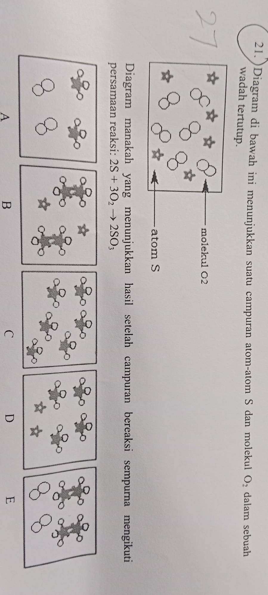 21.)Diagram di bawah ini menunjukkan suatu campuran atom-atom S dan molekul O_2 dalam sebuah 
wadah tertutup. 
Diagram manakah yang menunjukkan hasil setelah campuran bereaksi sempurna mengikuti 
persamaan reaksi: 2S+3O_2 to 2SO_3
A 
B 
C 
D 
E