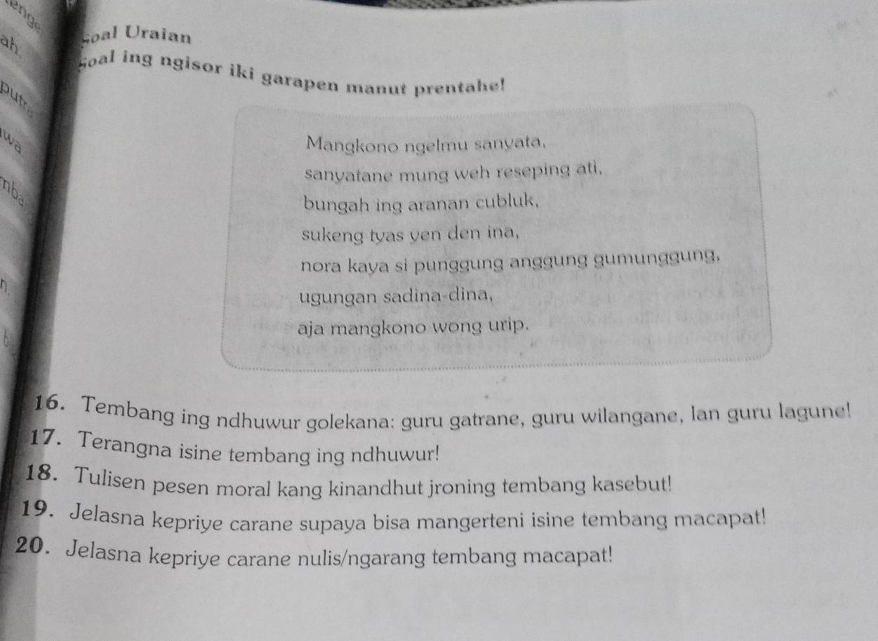 a 
ah soal Uraian 
Soal ing ngisor iki garapen manut prentahe! 
wa 
Mangkono ngelmu sanyata. 
sanyatane mung weh reseping ati. 
bungah ing aranan cubluk, 
sukeng tyas yen den ina, 
nora kaya si punggung anggung gumunggung, 
ugungan sadina-dina, 
aja mangkono wong urip. 
16. Tembang ing ndhuwur golekana: guru gatrane, guru wilangane, lan guru lagune! 
17. Terangna isine tembang ing ndhuwur! 
18. Tulisen pesen moral kang kinandhut jroning tembang kasebut! 
19. Jelasna kepriye carane supaya bisa mangerteni isine tembang macapat! 
20. Jelasna kepriye carane nulis/ngarang tembang macapat!