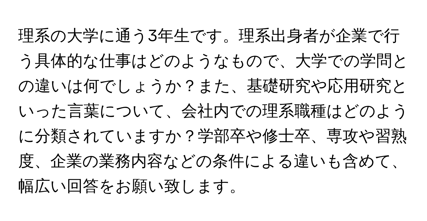 理系の大学に通う3年生です。理系出身者が企業で行う具体的な仕事はどのようなもので、大学での学問との違いは何でしょうか？また、基礎研究や応用研究といった言葉について、会社内での理系職種はどのように分類されていますか？学部卒や修士卒、専攻や習熟度、企業の業務内容などの条件による違いも含めて、幅広い回答をお願い致します。