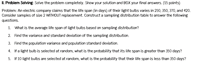 II, Problem Solving: Solve the problem completely. Show your solution and BOX your final answers. (15 points) 
Problem: An electric company claims that the life span (in days) of their light bulbs varies in 250, 350, 370, and 420. 
Consider samples of size 2 WITHOUT replacement. Construct a sampling distribution table to answer the following 
questions. 
1. What is the average life span of light bulbs based on sampling distribution? 
2. Find the variance and standard deviation of the sampling distribution. 
3. Find the population variance and population standard deviation. 
4. If a light bulb is selected at random, what is the probability that its life span is greater than 350 days? 
5. If 10 light bulbs are selected at random, what is the probability that their life span is less than 350 days?