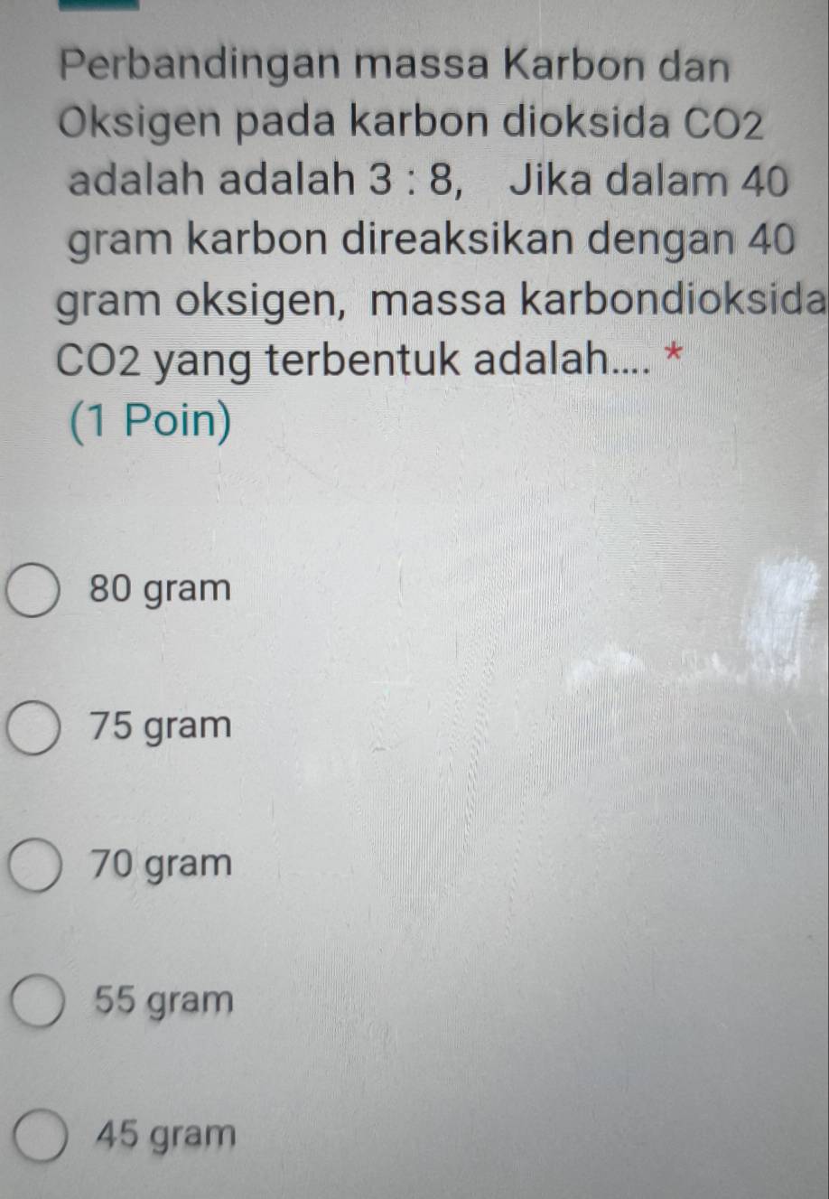 Perbandingan massa Karbon dan
Oksigen pada karbon dioksida CO2
adalah adalah 3:8 ， Jika dalam 40
gram karbon direaksikan dengan 40
gram oksigen, massa karbondioksida
CO2 yang terbentuk adalah.... *
(1 Poin)
80 gram
75 gram
70 gram
55 gram
45 gram