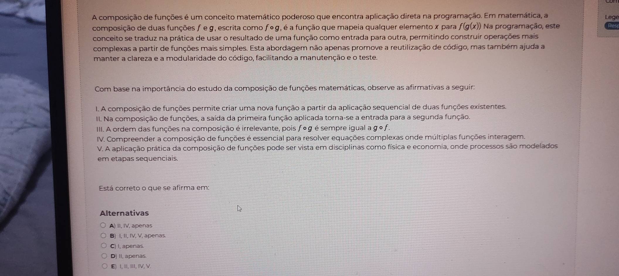 A composição de funções é um conceito matemático poderoso que encontra aplicação direta na programação. Em matemática, a Lege
composição de duas funções f e g, escrita como f º g, é a função que mapeia qualquer elemento x para y f(g(x)) * Na programação, este
Res
conceito se traduz na prática de usar o resultado de uma função como entrada para outra, permitíndo construír operações mais
complexas a partir de funções mais simples. Esta abordagem não apenas promove a reutilização de código, mas também ajuda a
manter a clareza e a modularidade do código, facilitando a manutenção e o teste.
Com base na importância do estudo da composição de funções matemáticas, observe as afirmativas a seguir:
1. A composição de funções permite criar uma nova função a partir da aplicação sequencial de duas funções existentes.
II. Na composição de funções, a saída da primeira função aplicada torna-se a entrada para a segunda função.
III. A ordem das funções na composição é irrelevante, pois f º g é sempre igual a g º f .
IV. Compreender a composição de funções é essencial para resolver equações complexas onde múltiplas funções interagem.
V. A aplicação prática da composição de funções pode ser vista em disciplinas como física e economia, onde processos são modelados
em etapas sequenciais.
Está correto o que se afirma em:
Alternativas
A) II, IV, apenas
B) I, II, IV, V, apenas.
C) I, apenas,
D) II, apenas
E) 1, II, III, IV, V.