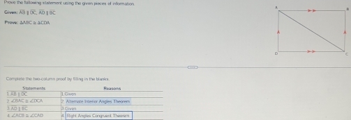 Prove the following statement using the given pieces of inforation 
Gnren overline AB||overline OC, overline AD||overline BC
Prove: ΔABC ≌ ΔCDA
Complete the two-column proof by filing in the blanks. 
Statoments
△ Bparallel DC 1.Given
∠ BAC≌ ∠ DCA
ADparallel BC 3 Given 2. Alterate Interor Angles Theorem 
4 ∠ ACD≌ ∠ CAD 4. Right Angles Congruent Theorem