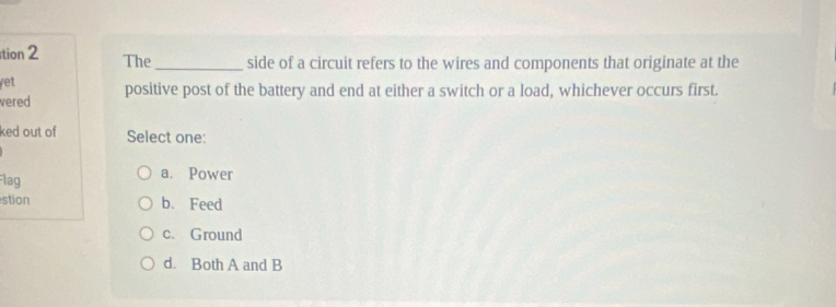 tion 2 The _side of a circuit refers to the wires and components that originate at the
yet
vered positive post of the battery and end at either a switch or a load, whichever occurs first.
ked out of Select one:
Flag a. Power
stion b. Feed
c. Ground
d. Both A and B