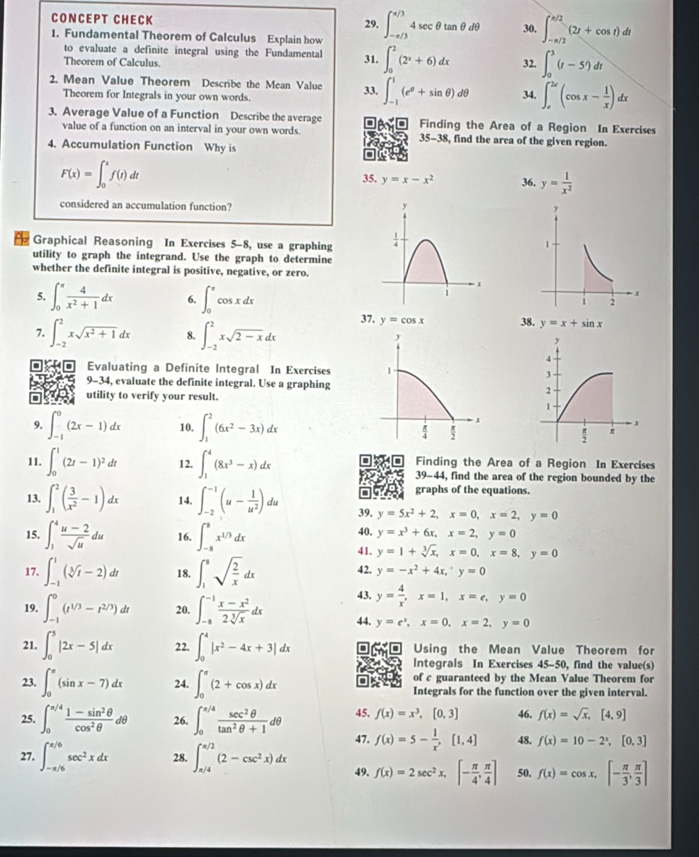 CONCEPT CHECK 30. ∈t _(-π /2)^(π /2)(2t+cos t)dt
29. ∈t _(-π /3)^(π /3)4sec θ tan θ dθ
1. Fundamental Theorem of Calculus Explain how
to evaluate a definite integral using the Fundamental
Theorem of Calculus. 31. ∈t _0^(2(2^x)+6)dx 32. ∈t _0^(3(t-5')dt
2. Mean Value Theorem Describe the Mean Value 33. ∈t _(-1)^1(e^θ)+sin θ )dθ 34. ∈t _e^((2e)(cos x-frac 1)x)dx
Theorem for Integrals in your own words.
3. Average Value of a Function Describe the average Finding the Area of a Region In Exercises
value of a function on an interval in your own words. , find the area of the given region.
35-38
4. Accumulation Function Why is
F(x)=∈t _0^(xf(t)dt
35. y=x-x^2) 36. y= 1/x^2 
considered an accumulation function? 
Graphical Reasoning In Exercises 5-8, use a graphing
utility to graph the integrand. Use the graph to determine
whether the definite integral is positive, negative, or zero.
5. ∈t _0^((π)frac 4)x^2+1dx 6. ∈t _0^((π)cos xdx
37. y=cos x 38. y=x+sin x
7. ∈t _(-2)^2xsqrt(x^2)+1)dx 8. ∈t _(-2)^2xsqrt(2-x)dx
Evaluating a Definite Integral In Exercises 
9-34, evaluate the definite integral. Use a graphing
utility to verify your result.
9. ∈t _(-1)^0(2x-1)dx 10. ∈t _1^(2(6x^2)-3x)dx
11. ∈t _0^(1(2t-1)^2)dt 12. ∈t _1^(4(8x^3)-x)dx Finding the Area of a Region In Exercises
39-44 , find the area of the region bounded by the
graphs of the equations.
13. ∈t _1^(2(frac 3)x^2-1)dx 14. ∈t _(-2)^(-1)(u- 1/u^2 )du 39. y=5x^2+2,x=0,x=2,y=0
15. ∈t _1^(4frac u-2)sqrt(u)du 16. ∈t _(-8)^8x^(1/3)dx 40. y=x^3+6x,x=2,y=0
41. y=1+sqrt[3](x),x=0,x=8,y=0
17. ∈t _(-1)^1(sqrt[3](t)-2)dt 18. ∈t _1^(8sqrt(frac 2)x)dx 42. y=-x^2+4x,^-y=0
19. ∈t _(-1)^0(t^(1/3)-t^(2/3))dt 20. ∈t _(-8)^(-1) (x-x^2)/2sqrt[3](x) dx
43. y= 4/x ,x=1,x=e,y=0
44. y=e^x,x=0,x=2,y=0
21. ∈t _0^(5|2x-5|dx 22. ∈t _0^4|x^2)-4x+3|dx Using the Mean Value Theorem for
Integrals In Exercises 45-50, find the value(s)
of c guaranteed by the Mean Value Theorem for
23. ∈t _0^((π)(sin x-7)dx 24. ∈t _0^(π)(2+cos x)dx Integrals for the function over the given interval.
25. ∈t _0^(π /4)frac 1-sin ^2)θ cos^2θ d°
0 26. ∈t _0^((π /4)frac sec ^2)θ tan^2θ +1dθ 45. f(x)=x^3,[0,3] 46. f(x)=sqrt(x),[4,9]
47. f(x)=5- 1/x ,[1,4] 48. f(x)=10-2^x,[0,3]
27. ∈t _(-π /6)^(π /6)sec^2xdx 28. ∈t _(π /4)^(π /2)(2-csc^2x)dx 49. f(x)=2sec^2x,[- π /4 , π /4 ] 50. f(x)=cos x,[- π /3 , π /3 ]