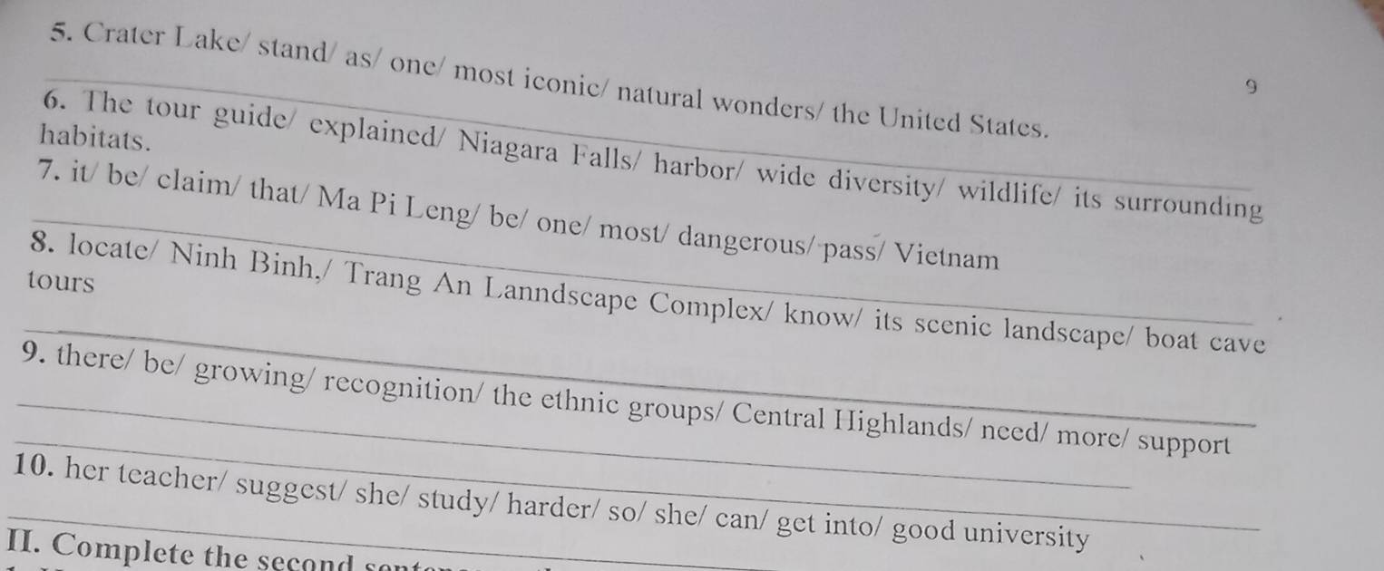 Crater Lake/ stand/ as/ one/ most iconic/ natural wonders/ the United States. 
9 
habitats. 
6. The tour guide/ explained/ Niagara Falls/ harbor/ wide diversity/ wildlife/ its surrounding 
_7. it/ be/ claim/ that/ Ma Pi Leng/ be/ one/ most/ dangerous/ pass/ Vietnam 
tours 
_ 
8. locate/ Ninh Binh,/ Trang An Lanndscape Complex/ know/ its scenic landscape/ boat cave 
_ 
_9. there/ be/ growing/ recognition/ the ethnic groups/ Central Highlands/ need/ more/ support 
_10. her teacher/ suggest/ she/ study/ harder/ so/ she/ can/ get into/ good university 
II. Complete the second sont