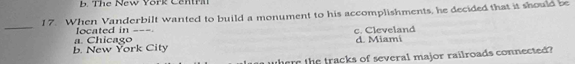b. The New York Central
17. When Vanderbilt wanted to build a monument to his accomplishments, he decided that it should be
_
located in ___.
c. Cleveland
a. Chicago
b. New York City d. Miami
where the tracks of several major railroads connected?