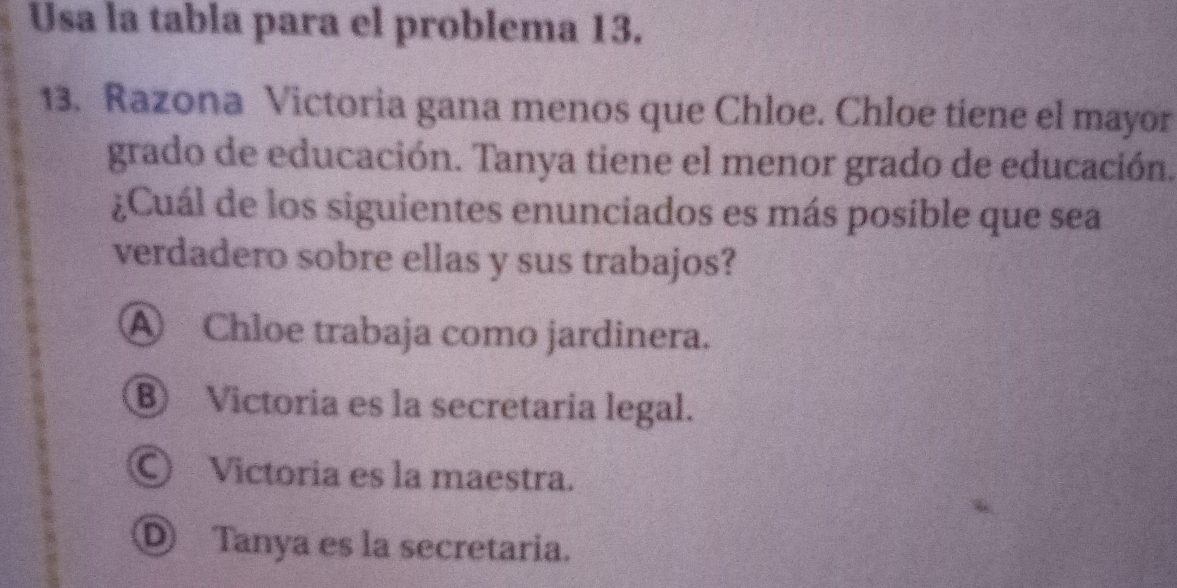 Usa la tabla para el problema 13.
13. Razona Victoria gana menos que Chloe. Chloe tiene el mayor
grado de educación. Tanya tiene el menor grado de educación.
¿Cuál de los siguientes enunciados es más posible que sea
verdadero sobre ellas y sus trabajos?
④ Chloe trabaja como jardinera.
⑧ Victoria es la secretaria legal.
Ⓒ Victoria es la maestra.
D Tanya es la secretaria.