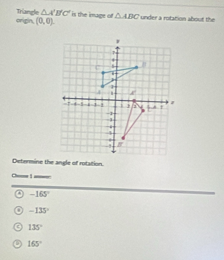 Triangle △ A'B'C' is the image of △ ABC under a rotation about the
arigin. (0,0).
Determine the angle of rotation.
Chouse 1 anwer:
a -165°
-135°
135°
a 165°