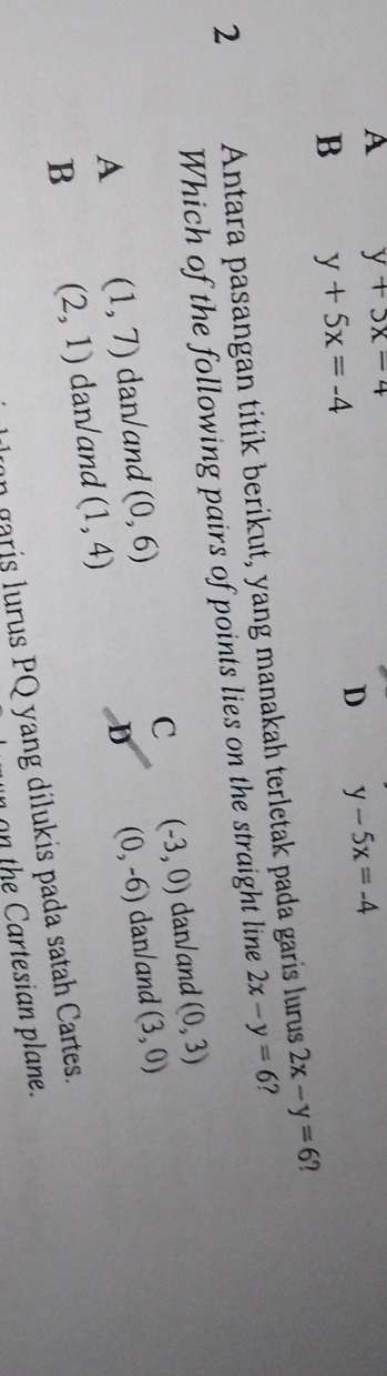 A y+5x=4
D y-5x=-4
B y+5x=-4
2 Antara pasangan titik berikut, yang manakah terletak pada garis lurus 2x-y=6
Which of the following pairs of points lies on the straight line 2x-y=6 1
C (-3,0) dan/and (0,3)
A (1,7) dan/and (0,6) (0,-6) dan/and (3,0)
B (2,1) dan/and (1,4)
D
n garis lurus PQ yang dilukis pada satah Cartes.
th artesian plane.