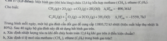 Cau 1? (1,0 điểm): Một bình gas (khí hóa lóng) chứa 12,6 kg bỗn hợp methane (CH_4) , cthane (C_2H_6). 
Cho biết: CH_4(g)+2O_2(g)to CO_3(g)+2H_2O(l)△ H_2n=-890.36kJ
C_2H_4(g)+ 7/2 O_2(g)to 2CO_2(g)+3H_2O(l)△ _rH_(2a)°=-1559.7kJ
Trung bình mỗi ngày, một hộ gia đình cần đốt gas để cung cấp 13803, 72 kJ nhiệt (hiệu suất hắp thụ nhiệt là
80%). Sau 40 ngày hộ gia đình mày đã sử dụng hết bình gas trên. 
a, Xác định nhiệt lượng tôa ra khi đổt chảy hoàn toàn 12,6 kg khí gas trên ở điều kiện chuẩn? 
bộ Xác định tỉ lệ mol của methane (CH_4) ethane (C_2H_6) trong bình gas trêm?