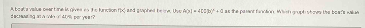 A boat's value over time is given as the function f(x) and graphed below. Use A(x)=400(b)^x+0 as the parent function. Which graph shows the boat's value 
decreasing at a rate of 40% per year?