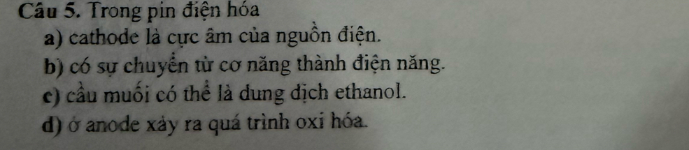 Trong pin điện hóa 
a) cathode là cực âm của nguồn điện. 
b) có sự chuyển từ cơ năng thành điện năng. 
c) cầu muối có thể là dung địch ethanol. 
d) ở anode xảy ra quá trình oxi hóa.