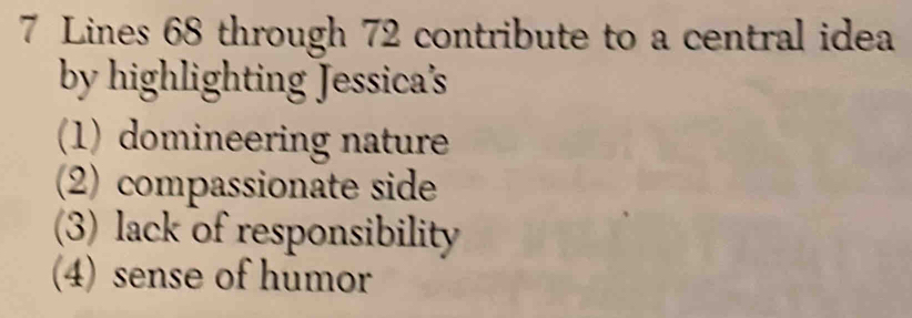 Lines 68 through 72 contribute to a central idea
by highlighting Jessica's
(1) domineering nature
(2) compassionate side
(3) lack of responsibility
(4) sense of humor