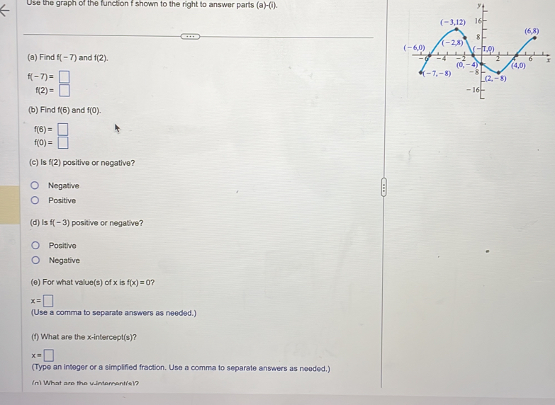 Use the graph of the function f shown to the right to answer parts (a)-(i).
y
(a) Find f(-7) and f(2).
f(-7)=□
f(2)=□
(b) Find f(6) and f(0).
f(6)=□
f(0)=□
(c)ls f(2) positive or negative?
Negative
Positive
(d) ls f(-3) positive or negative?
Positive
Negative
(e) For what value(s) of x is f(x)=0
x=□
(Use a comma to separate answers as needed.)
(f) What are the x-intercept(s)?
x=□
(Type an integer or a simplified fraction. Use a comma to separate answers as needed.)
(n) What are the v-intercent(s)?