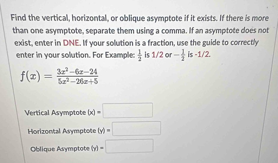 Find the vertical, horizontal, or oblique asymptote if it exists. If there is more 
than one asymptote, separate them using a comma. If an asymptote does not 
exist, enter in DNE. If your solution is a fraction, use the guide to correctly 
enter in your solution. For Example:  1/2  is 1/2 or - 1/2  is -1/2.
f(x)= (3x^2-6x-24)/5x^2-26x+5 
Vertical Asymptote (x)=□
Horizontal Asymptote (y)=□
Oblique Asymptote (y)=□