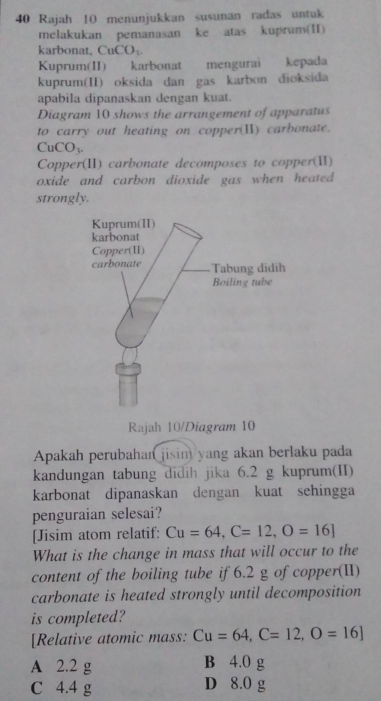 Rajah 10 menunjukkan susunan radas untuk
melakukan pemanasan ke atas kuprum(II)
karbonat, Cu CO_3
Kuprum(II) karbonat mengurai kepada
kuprum(II) oksida dan gas karbon dioksida
apabila dipanaskan dengan kuat.
Diagram 10 shows the arrangement of apparatus
to carry out heating on copper(II) carbonate.
CuCO_3. 
Copper(II) carbonate decomposes to copper(II)
oxide and carbon dioxide gas when heated .
strongly.
Rajah 10/Diagram 10
Apakah perubahan jisim yang akan berlaku pada
kandungan tabung didih jika 6.2 g kuprum(II)
karbonat dipanaskan dengan kuat sehingga
penguraian selesai?
[Jisim atom relatif: Cu=64, C=12, O=16]
What is the change in mass that will occur to the
content of the boiling tube if 6.2 g of copper(II)
carbonate is heated strongly until decomposition
is completed?
[Relative atomic mass: Cu=64, C=12, O=16]
A 2.2 g
B 4.0 g
C 4.4 g
D 8.0 g