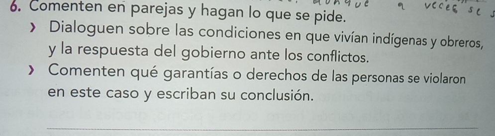 Comenten en parejas y hagan lo que se pide. 
> Dialoguen sobre las condiciones en que vivían indígenas y obreros, 
y la respuesta del gobierno ante los conflictos. 
Comenten qué garantías o derechos de las personas se violaron 
en este caso y escriban su conclusión. 
_