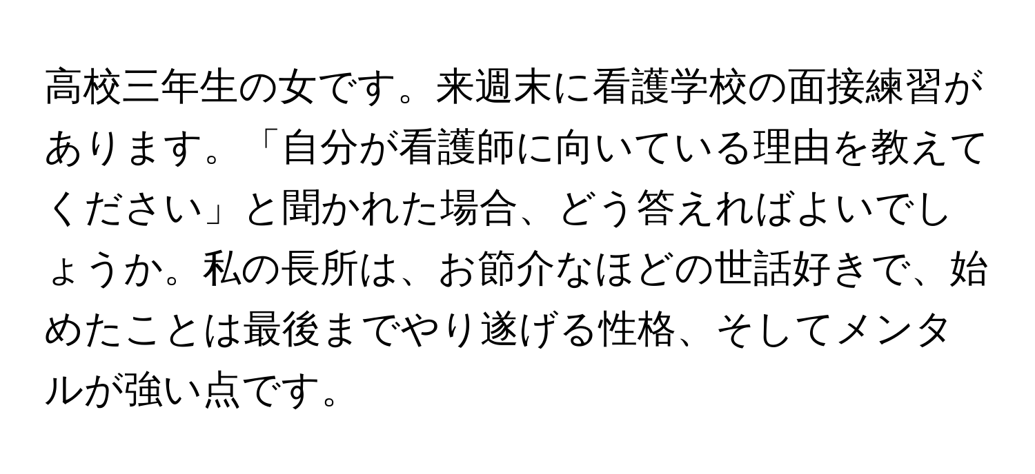 高校三年生の女です。来週末に看護学校の面接練習があります。「自分が看護師に向いている理由を教えてください」と聞かれた場合、どう答えればよいでしょうか。私の長所は、お節介なほどの世話好きで、始めたことは最後までやり遂げる性格、そしてメンタルが強い点です。