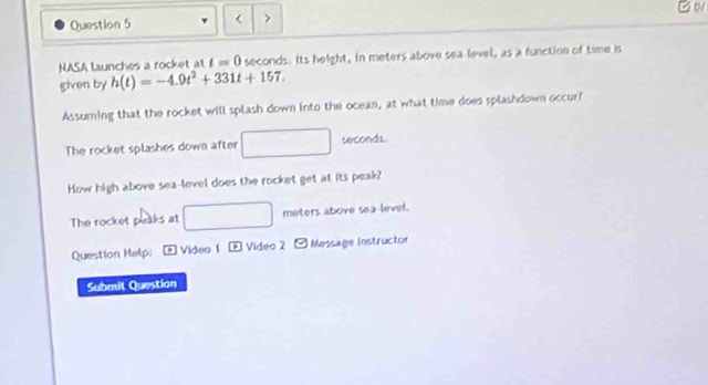 0V 
Question 5 < > 
NASA launches a rocket at t=0 seconds. Its height, in meters above sea level, as a function of time is 
given by h(t)=-4.9t^2+331t+157. 
Assuming that the rocket will splash down into the ocean, at what time does splashdown occur? 
The rocket splashes down after □ seconds. 
How high above sea-level does the rocket get at its peak? 
The rocket peaks at □ meters above sea level. 
Question Help: * Video 1 - Video 2 Message Instructor 
Submit Question