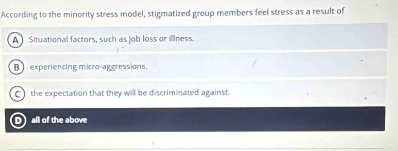 According to the minority stress model, stigmatized group members feel stress as a result of
A Situational factors, such as job loss or illness.
B experiencing micro-aggressions.
C)the expectation that they will be discriminated against.
D all of the above