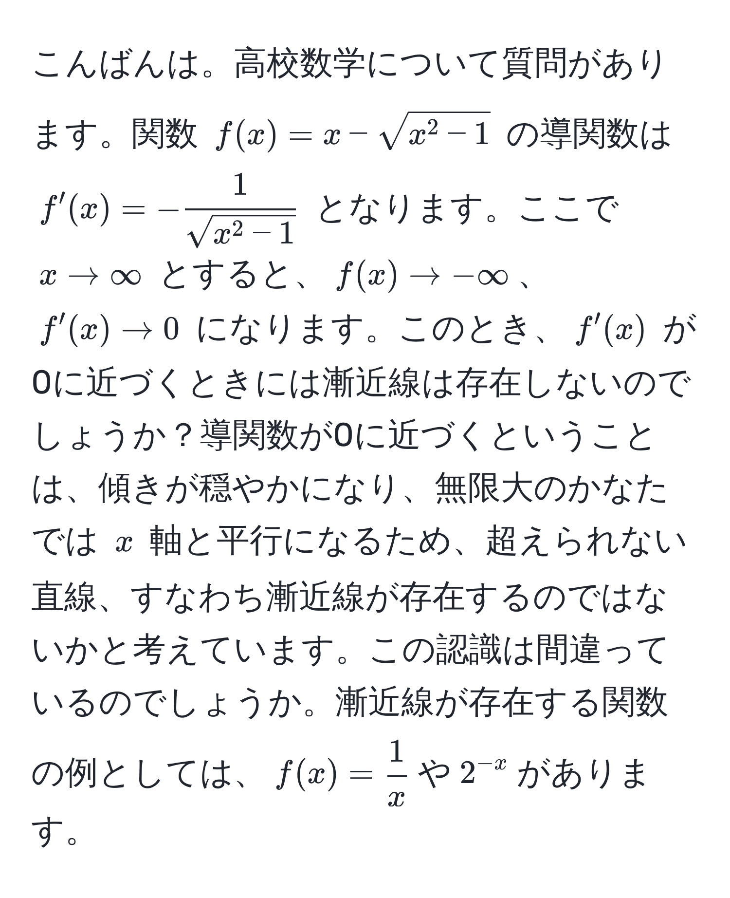 こんばんは。高校数学について質問があります。関数 $f(x)=x-sqrt(x^(2-1)$ の導関数は $f'(x)=-frac1)sqrt(x^(2-1))$ となります。ここで $x to ∈fty$ とすると、$f(x) to -∈fty$、$f'(x) to 0$ になります。このとき、$f'(x)$ が0に近づくときには漸近線は存在しないのでしょうか？導関数が0に近づくということは、傾きが穏やかになり、無限大のかなたでは $x$ 軸と平行になるため、超えられない直線、すなわち漸近線が存在するのではないかと考えています。この認識は間違っているのでしょうか。漸近線が存在する関数の例としては、$f(x)= 1/x $や$2^(-x)$があります。